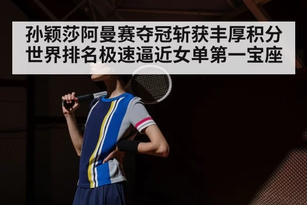 孙颖莎阿曼赛夺冠斩获丰厚积分世界排名极速逼近女单第一宝座
